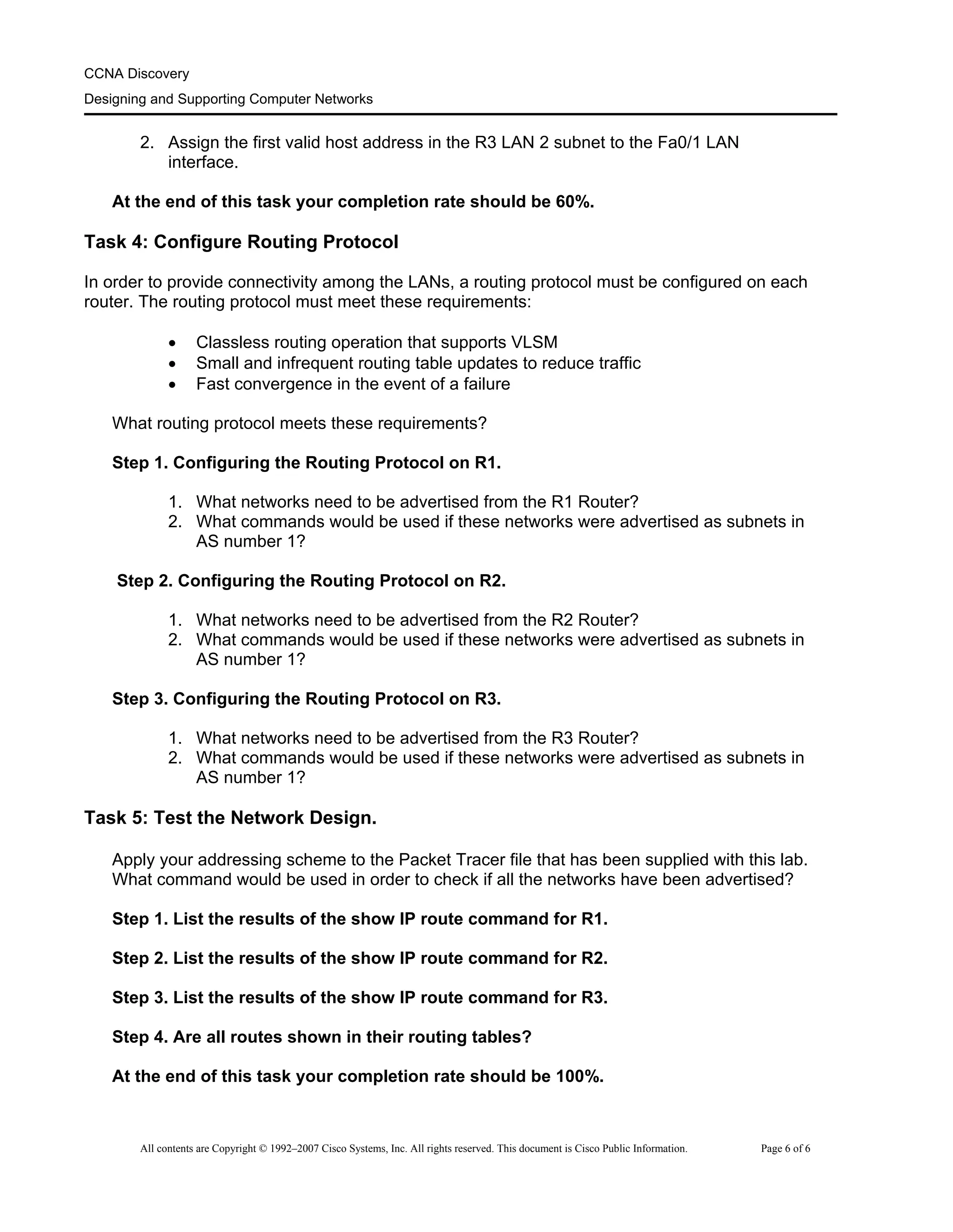 CCNA Discovery
Designing and Supporting Computer Networks
2. Assign the first valid host address in the R3 LAN 2 subnet to the Fa0/1 LAN
interface.
At the end of this task your completion rate should be 60%.
Task 4: Configure Routing Protocol
In order to provide connectivity among the LANs, a routing protocol must be configured on each
router. The routing protocol must meet these requirements:
• Classless routing operation that supports VLSM
• Small and infrequent routing table updates to reduce traffic
• Fast convergence in the event of a failure
What routing protocol meets these requirements?
Step 1. Configuring the Routing Protocol on R1.
1. What networks need to be advertised from the R1 Router?
2. What commands would be used if these networks were advertised as subnets in
AS number 1?
Step 2. Configuring the Routing Protocol on R2.
1. What networks need to be advertised from the R2 Router?
2. What commands would be used if these networks were advertised as subnets in
AS number 1?
Step 3. Configuring the Routing Protocol on R3.
1. What networks need to be advertised from the R3 Router?
2. What commands would be used if these networks were advertised as subnets in
AS number 1?
Task 5: Test the Network Design.
Apply your addressing scheme to the Packet Tracer file that has been supplied with this lab.
What command would be used in order to check if all the networks have been advertised?
Step 1. List the results of the show IP route command for R1.
Step 2. List the results of the show IP route command for R2.
Step 3. List the results of the show IP route command for R3.
Step 4. Are all routes shown in their routing tables?
At the end of this task your completion rate should be 100%.
All contents are Copyright © 1992–2007 Cisco Systems, Inc. All rights reserved. This document is Cisco Public Information. Page 6 of 6
 