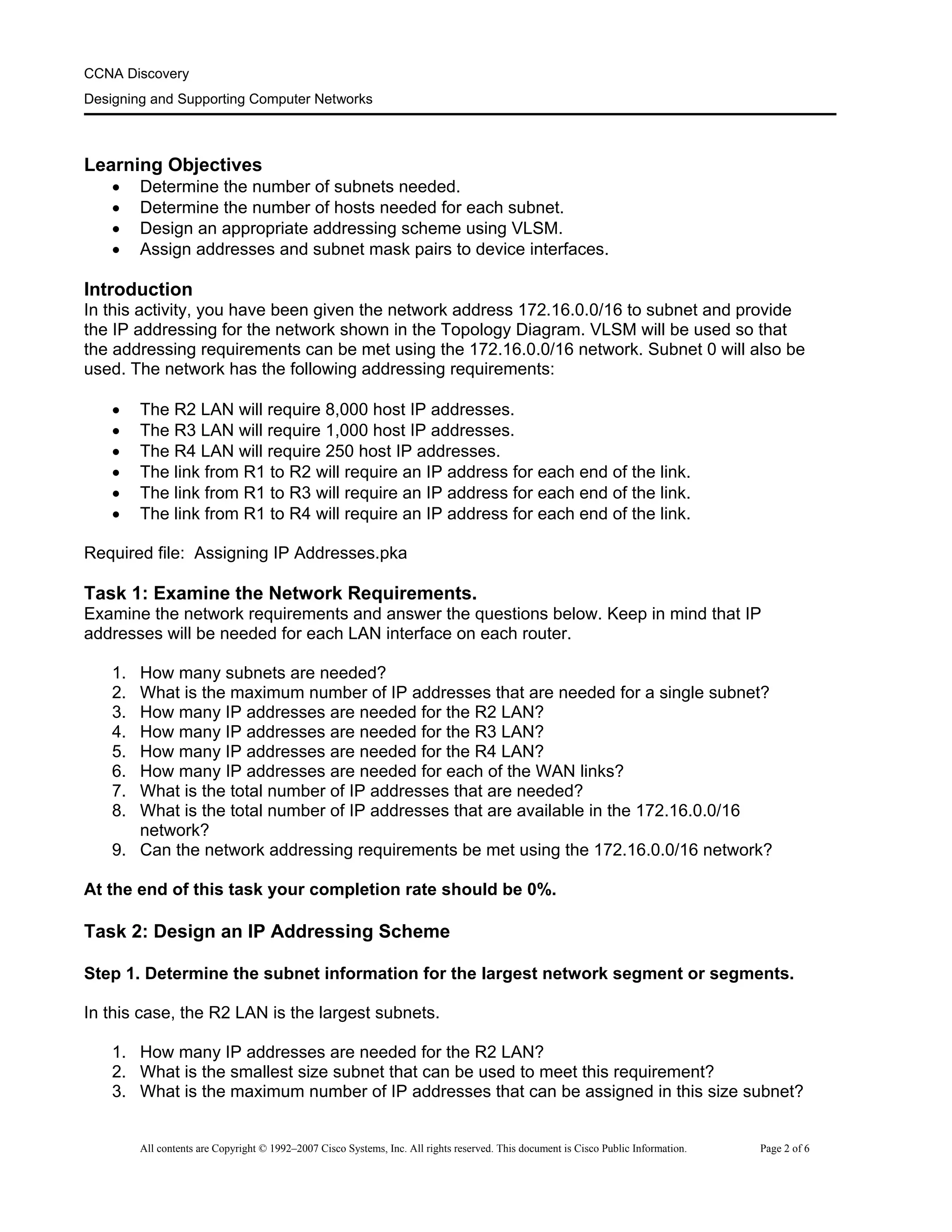 CCNA Discovery
Designing and Supporting Computer Networks
Learning Objectives
• Determine the number of subnets needed.
• Determine the number of hosts needed for each subnet.
• Design an appropriate addressing scheme using VLSM.
• Assign addresses and subnet mask pairs to device interfaces.
Introduction
In this activity, you have been given the network address 172.16.0.0/16 to subnet and provide
the IP addressing for the network shown in the Topology Diagram. VLSM will be used so that
the addressing requirements can be met using the 172.16.0.0/16 network. Subnet 0 will also be
used. The network has the following addressing requirements:
• The R2 LAN will require 8,000 host IP addresses.
• The R3 LAN will require 1,000 host IP addresses.
• The R4 LAN will require 250 host IP addresses.
• The link from R1 to R2 will require an IP address for each end of the link.
• The link from R1 to R3 will require an IP address for each end of the link.
• The link from R1 to R4 will require an IP address for each end of the link.
Required file: Assigning IP Addresses.pka
Task 1: Examine the Network Requirements.
Examine the network requirements and answer the questions below. Keep in mind that IP
addresses will be needed for each LAN interface on each router.
1. How many subnets are needed?
2. What is the maximum number of IP addresses that are needed for a single subnet?
3. How many IP addresses are needed for the R2 LAN?
4. How many IP addresses are needed for the R3 LAN?
5. How many IP addresses are needed for the R4 LAN?
6. How many IP addresses are needed for each of the WAN links?
7. What is the total number of IP addresses that are needed?
8. What is the total number of IP addresses that are available in the 172.16.0.0/16
network?
9. Can the network addressing requirements be met using the 172.16.0.0/16 network?
At the end of this task your completion rate should be 0%.
Task 2: Design an IP Addressing Scheme
Step 1. Determine the subnet information for the largest network segment or segments.
In this case, the R2 LAN is the largest subnets.
1. How many IP addresses are needed for the R2 LAN?
2. What is the smallest size subnet that can be used to meet this requirement?
3. What is the maximum number of IP addresses that can be assigned in this size subnet?
All contents are Copyright © 1992–2007 Cisco Systems, Inc. All rights reserved. This document is Cisco Public Information. Page 2 of 6
 