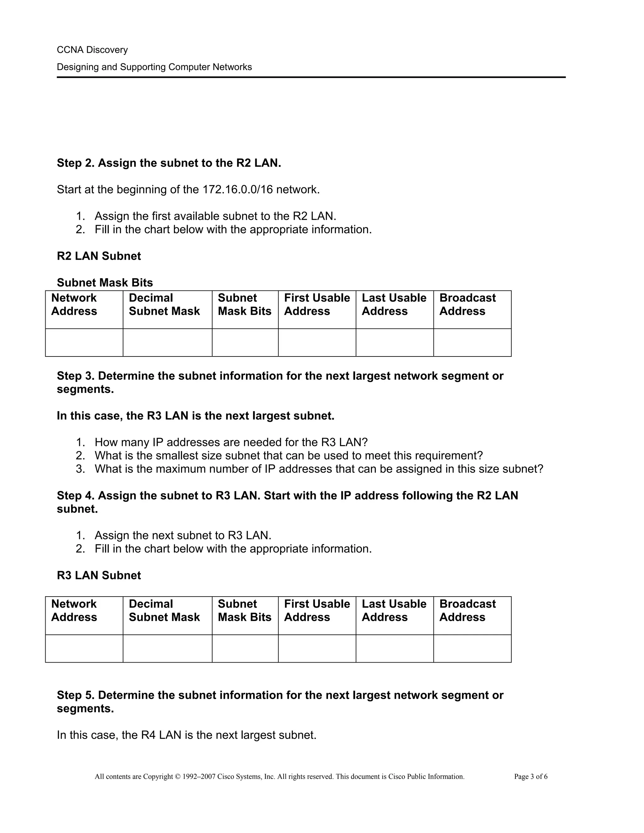 CCNA Discovery
Designing and Supporting Computer Networks
Step 2. Assign the subnet to the R2 LAN.
Start at the beginning of the 172.16.0.0/16 network.
1. Assign the first available subnet to the R2 LAN.
2. Fill in the chart below with the appropriate information.
R2 LAN Subnet
Subnet Mask Bits
Network
Address
Decimal
Subnet Mask
Subnet
Mask Bits
First Usable
Address
Last Usable
Address
Broadcast
Address
Step 3. Determine the subnet information for the next largest network segment or
segments.
In this case, the R3 LAN is the next largest subnet.
1. How many IP addresses are needed for the R3 LAN?
2. What is the smallest size subnet that can be used to meet this requirement?
3. What is the maximum number of IP addresses that can be assigned in this size subnet?
Step 4. Assign the subnet to R3 LAN. Start with the IP address following the R2 LAN
subnet.
1. Assign the next subnet to R3 LAN.
2. Fill in the chart below with the appropriate information.
R3 LAN Subnet
Network
Address
Decimal
Subnet Mask
Subnet
Mask Bits
First Usable
Address
Last Usable
Address
Broadcast
Address
Step 5. Determine the subnet information for the next largest network segment or
segments.
In this case, the R4 LAN is the next largest subnet.
All contents are Copyright © 1992–2007 Cisco Systems, Inc. All rights reserved. This document is Cisco Public Information. Page 3 of 6
 