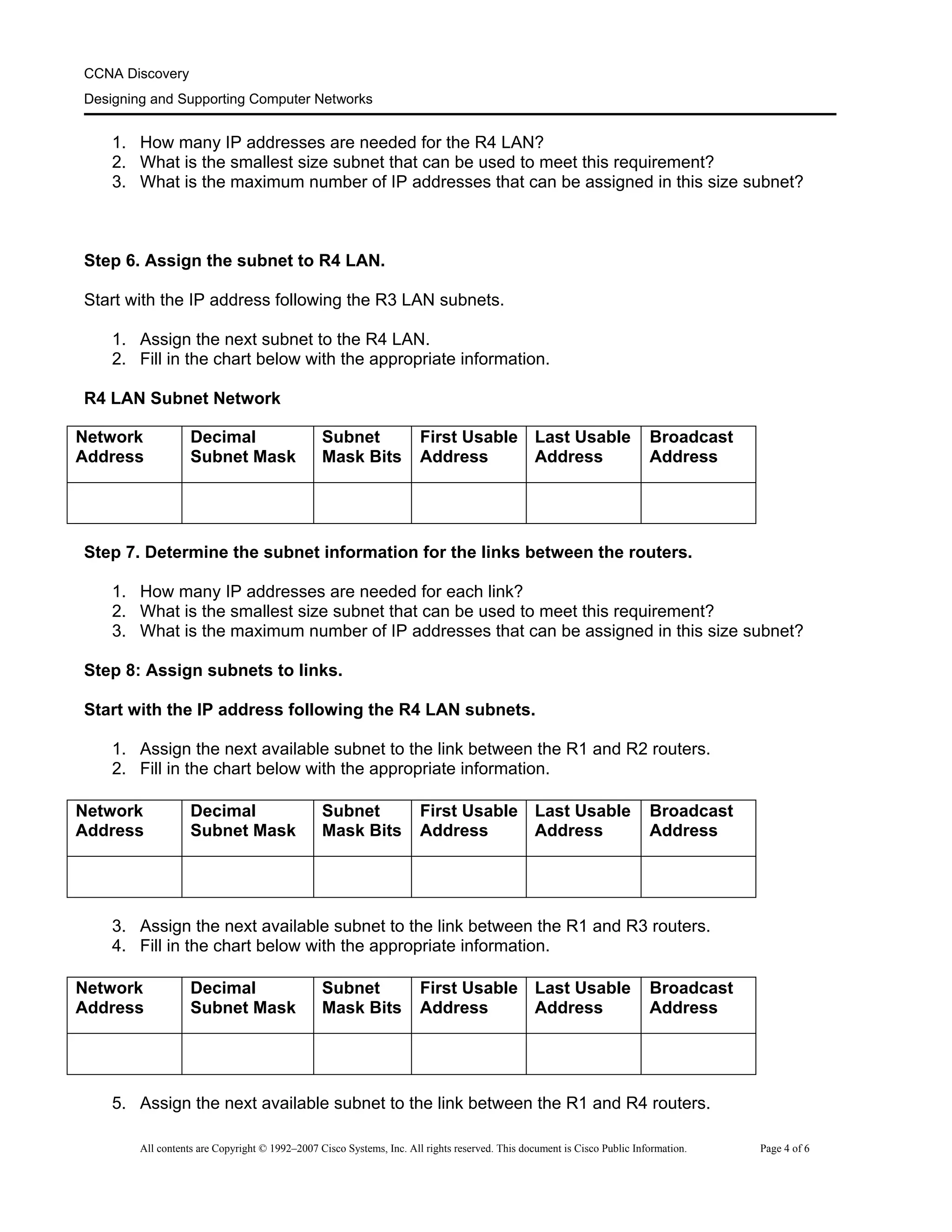 CCNA Discovery
Designing and Supporting Computer Networks
1. How many IP addresses are needed for the R4 LAN?
2. What is the smallest size subnet that can be used to meet this requirement?
3. What is the maximum number of IP addresses that can be assigned in this size subnet?
Step 6. Assign the subnet to R4 LAN.
Start with the IP address following the R3 LAN subnets.
1. Assign the next subnet to the R4 LAN.
2. Fill in the chart below with the appropriate information.
R4 LAN Subnet Network
Network
Address
Decimal
Subnet Mask
Subnet
Mask Bits
First Usable
Address
Last Usable
Address
Broadcast
Address
Step 7. Determine the subnet information for the links between the routers.
1. How many IP addresses are needed for each link?
2. What is the smallest size subnet that can be used to meet this requirement?
3. What is the maximum number of IP addresses that can be assigned in this size subnet?
Step 8: Assign subnets to links.
Start with the IP address following the R4 LAN subnets.
1. Assign the next available subnet to the link between the R1 and R2 routers.
2. Fill in the chart below with the appropriate information.
Network
Address
Decimal
Subnet Mask
Subnet
Mask Bits
First Usable
Address
Last Usable
Address
Broadcast
Address
3. Assign the next available subnet to the link between the R1 and R3 routers.
4. Fill in the chart below with the appropriate information.
Network
Address
Decimal
Subnet Mask
Subnet
Mask Bits
First Usable
Address
Last Usable
Address
Broadcast
Address
5. Assign the next available subnet to the link between the R1 and R4 routers.
All contents are Copyright © 1992–2007 Cisco Systems, Inc. All rights reserved. This document is Cisco Public Information. Page 4 of 6
 