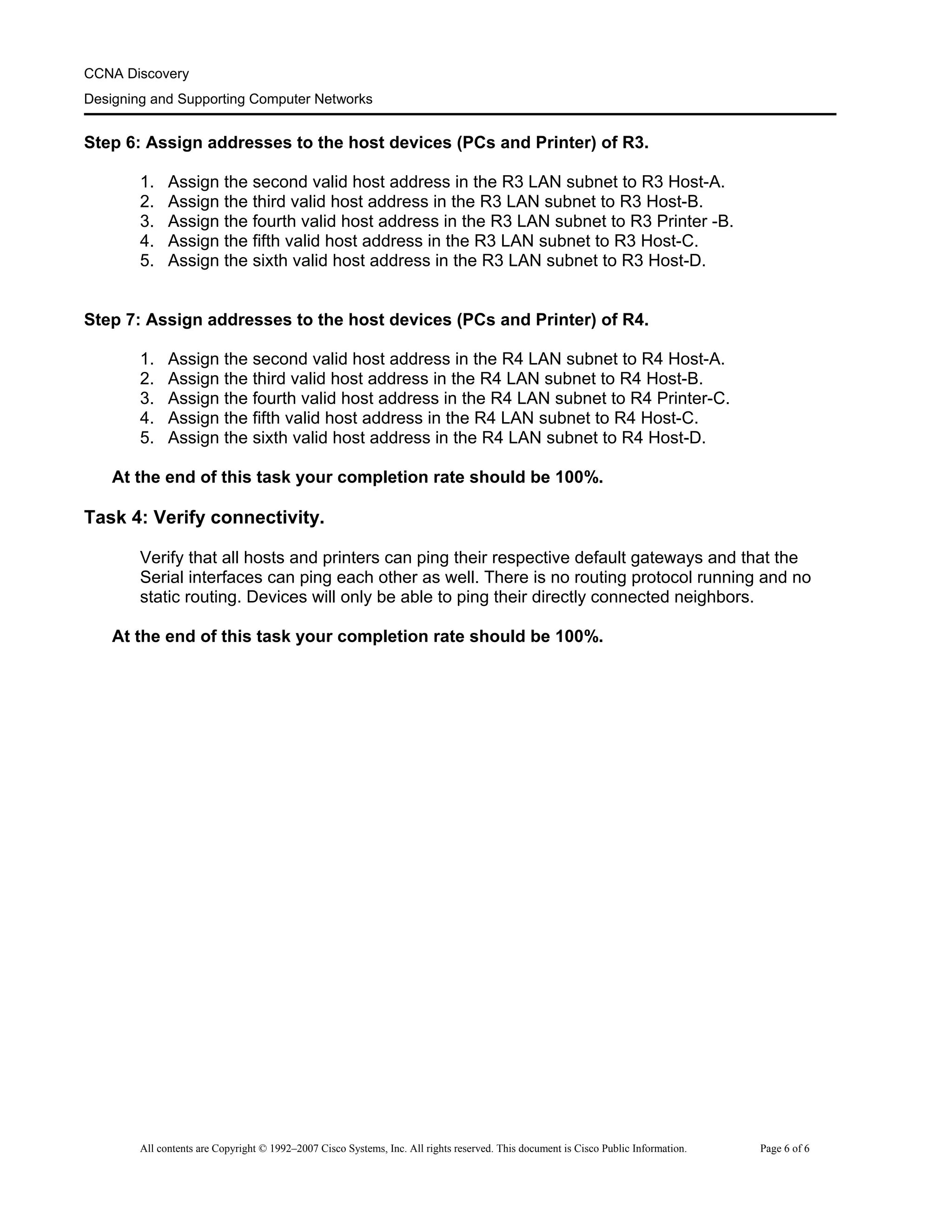 CCNA Discovery
Designing and Supporting Computer Networks
Step 6: Assign addresses to the host devices (PCs and Printer) of R3.
1. Assign the second valid host address in the R3 LAN subnet to R3 Host-A.
2. Assign the third valid host address in the R3 LAN subnet to R3 Host-B.
3. Assign the fourth valid host address in the R3 LAN subnet to R3 Printer -B.
4. Assign the fifth valid host address in the R3 LAN subnet to R3 Host-C.
5. Assign the sixth valid host address in the R3 LAN subnet to R3 Host-D.
Step 7: Assign addresses to the host devices (PCs and Printer) of R4.
1. Assign the second valid host address in the R4 LAN subnet to R4 Host-A.
2. Assign the third valid host address in the R4 LAN subnet to R4 Host-B.
3. Assign the fourth valid host address in the R4 LAN subnet to R4 Printer-C.
4. Assign the fifth valid host address in the R4 LAN subnet to R4 Host-C.
5. Assign the sixth valid host address in the R4 LAN subnet to R4 Host-D.
At the end of this task your completion rate should be 100%.
Task 4: Verify connectivity.
Verify that all hosts and printers can ping their respective default gateways and that the
Serial interfaces can ping each other as well. There is no routing protocol running and no
static routing. Devices will only be able to ping their directly connected neighbors.
At the end of this task your completion rate should be 100%.
All contents are Copyright © 1992–2007 Cisco Systems, Inc. All rights reserved. This document is Cisco Public Information. Page 6 of 6
 