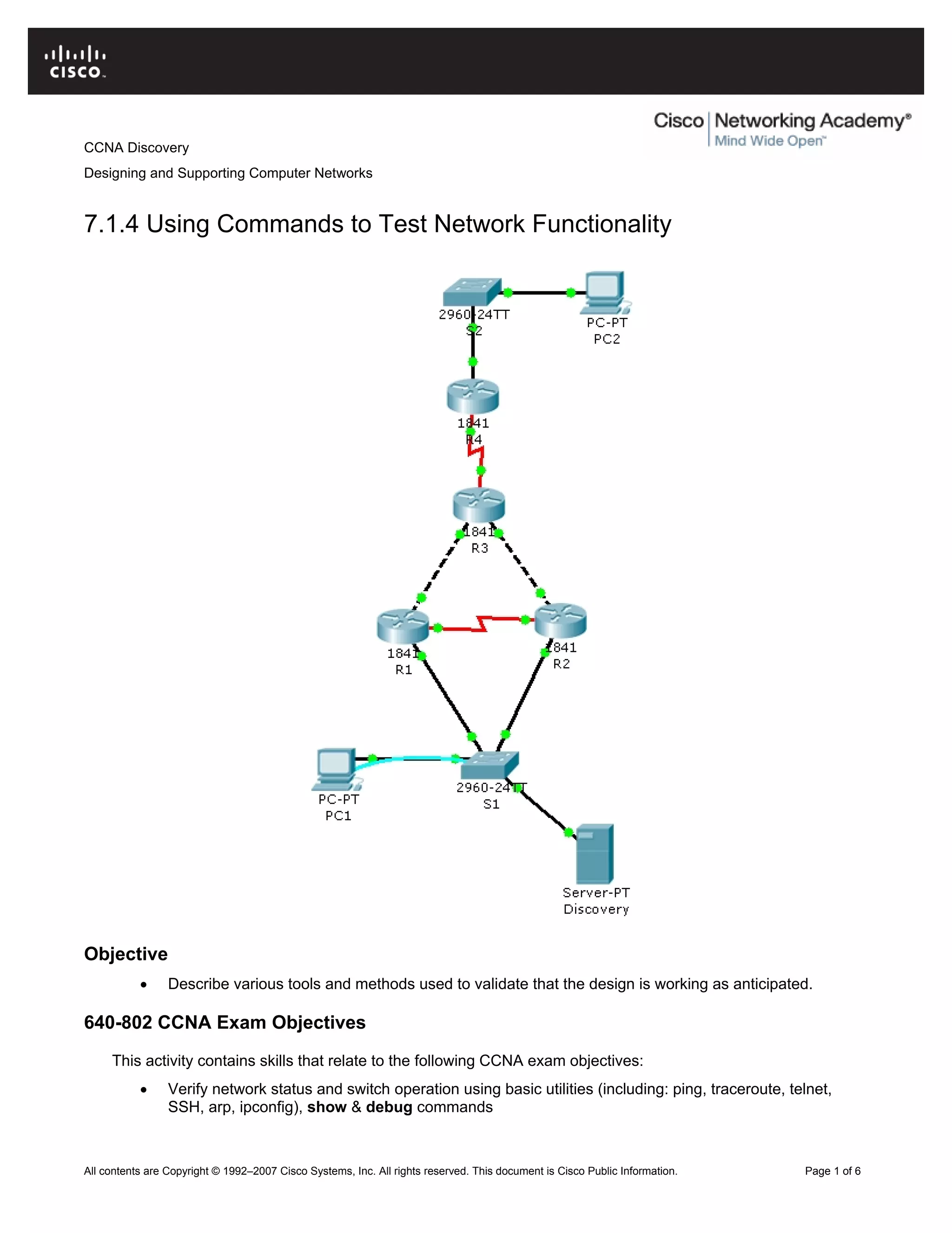 CCNA Discovery
Designing and Supporting Computer Networks
7.1.4 Using Commands to Test Network Functionality
Objective
• Describe various tools and methods used to validate that the design is working as anticipated.
640-802 CCNA Exam Objectives
This activity contains skills that relate to the following CCNA exam objectives:
• Verify network status and switch operation using basic utilities (including: ping, traceroute, telnet,
SSH, arp, ipconfig), show & debug commands
All contents are Copyright © 1992–2007 Cisco Systems, Inc. All rights reserved. This document is Cisco Public Information. Page 1 of 6
 