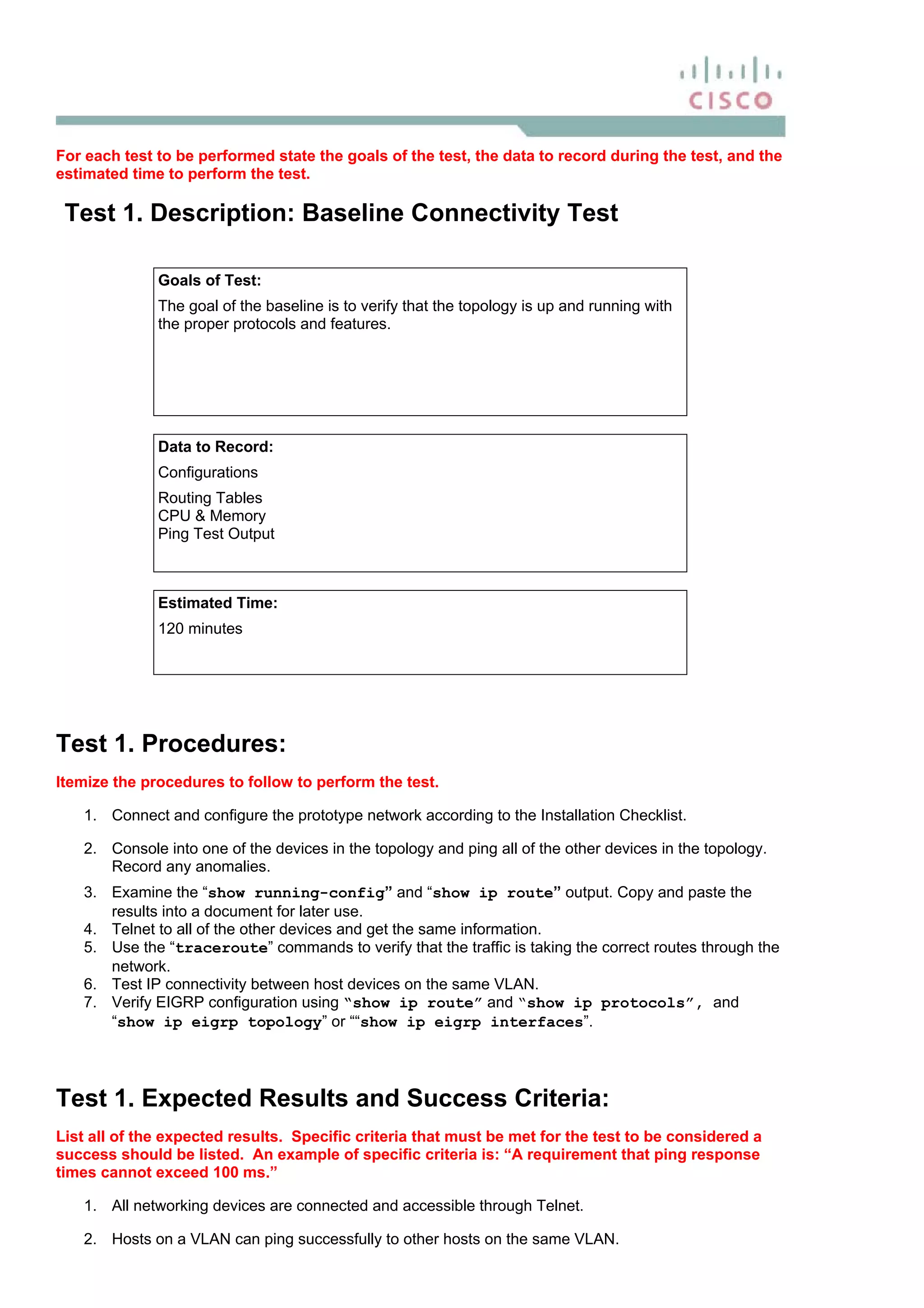 For each test to be performed state the goals of the test, the data to record during the test, and the
estimated time to perform the test.
Test 1. Description: Baseline Connectivity Test
Goals of Test:
The goal of the baseline is to verify that the topology is up and running with
the proper protocols and features.
Data to Record:
Configurations
Routing Tables
CPU & Memory
Ping Test Output
Estimated Time:
120 minutes
Test 1. Procedures:
Itemize the procedures to follow to perform the test.
1. Connect and configure the prototype network according to the Installation Checklist.
2. Console into one of the devices in the topology and ping all of the other devices in the topology.
Record any anomalies.
3. Examine the “show running-config” and “show ip route” output. Copy and paste the
results into a document for later use.
4. Telnet to all of the other devices and get the same information.
5. Use the “traceroute” commands to verify that the traffic is taking the correct routes through the
network.
6. Test IP connectivity between host devices on the same VLAN.
7. Verify EIGRP configuration using “show ip route” and “show ip protocols”, and
“show ip eigrp topology” or ““show ip eigrp interfaces”.
Test 1. Expected Results and Success Criteria:
List all of the expected results. Specific criteria that must be met for the test to be considered a
success should be listed. An example of specific criteria is: “A requirement that ping response
times cannot exceed 100 ms.”
1. All networking devices are connected and accessible through Telnet.
2. Hosts on a VLAN can ping successfully to other hosts on the same VLAN.
 