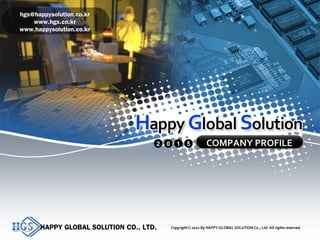 HAPPY GLOBAL SOLUTION CO., LTD. Copyright 2011 By HAPPY GLOBAL SOLUTION Co., Ltd. All rights reserved.ⓒ 1
COMPANY PROFILE2 0 1 5
HAPPY GLOBAL SOLUTION CO., LTD. Copyright 2011 By HAPPY GLOBAL SOLUTION Co., Ltd. All rights reserved.ⓒ
hgs@happysolution.co.kr
www.hgs.co.kr
www.happysolution.co.kr
 