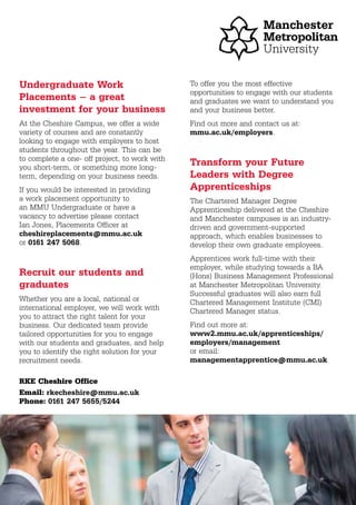Undergraduate Work
Placements – a great
investment for your business
At the Cheshire Campus, we offer a wide
variety of courses and are constantly
looking to engage with employers to host
students throughout the year. This can be
to complete a one- off project, to work with
you short-term, or something more long-
term, depending on your business needs.
If you would be interested in providing
a work placement opportunity to
an MMU Undergraduate or have a
vacancy to advertise please contact
Ian Jones, Placements Officer at
cheshireplacements@mmu.ac.uk
or 0161 247 5068.
Recruit our students and
graduates
Whether you are a local, national or
international employer, we will work with
you to attract the right talent for your
business. Our dedicated team provide
tailored opportunities for you to engage
with our students and graduates, and help
you to identify the right solution for your
recruitment needs.
To offer you the most effective
opportunities to engage with our students
and graduates we want to understand you
and your business better.
Find out more and contact us at:
mmu.ac.uk/employers.
Transform your Future
Leaders with Degree
Apprenticeships
The Chartered Manager Degree
Apprenticeship delivered at the Cheshire
and Manchester campuses is an industry-
driven and government-supported
approach, which enables businesses to
develop their own graduate employees.
Apprentices work full-time with their
employer, while studying towards a BA
(Hons) Business Management Professional
at Manchester Metropolitan University.
Successful graduates will also earn full
Chartered Management Institute (CMI)
Chartered Manager status.
Find out more at:
www2.mmu.ac.uk/apprenticeships/
employers/management
or email:
managementapprentice@mmu.ac.uk
Email: rkecheshire@mmu.ac.uk
Phone: 0161 247 5655/5244
RKE Cheshire Office
 