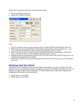 10
dialog that is presented when you enter Stakeout Points.
1. Enter the Stakeout Point ID.
2. Select OK to Stake the Point.
Tips:
1. Point by Direction can be used to quickly enter an offset location from the stake Point ID.
2. Math functions can be performed in the direction input boxes to solve inverses, etc... (e.g.
1,2 in the azimuth field would return the azimuth between points 1 and 2).
3. Math functions can also be used to quickly calculate distances in the distance input boxes
(e.g. 1,2/2 would return 1/2 the distance between points 1 and 2).
4. Multiple points can be selected using the List icon to the right of the Point ID input box or by
entering them separated by commas.
5. The Add to List button will add all points entered into the Point ID input box to the Stakeout
Point List.
Staking Out the Point
The graphic view of Stakeout Points is shown below. Alternately, the user can select the TEXT
button to use a non-graphical interface to stakeout the point. The software will show the Turn-To
angle at the start unless running robotically. If running robotically or after each reading, the
navigational information will be presented.
1. Select Enter or R to Read.
2. Select Enter or S to Store.
 