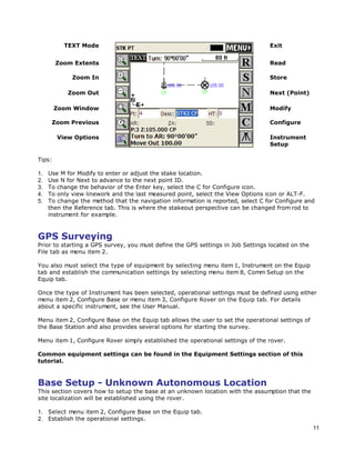 11
TEXT Mode Exit
Zoom Extents Read
Zoom In Store
Zoom Out Next (Point)
Zoom Window Modify
Zoom Previous Configure
View Options Instrument
Setup
Tips:
1. Use M for Modify to enter or adjust the stake location.
2. Use N for Next to advance to the next point ID.
3. To change the behavior of the Enter key, select the C for Configure icon.
4. To only view linework and the last measured point, select the View Options icon or ALT-F.
5. To change the method that the navigation information is reported, select C for Configure and
then the Reference tab. This is where the stakeout perspective can be changed from rod to
instrument for example.
GPS Surveying
Prior to starting a GPS survey, you must define the GPS settings in Job Settings located on the
File tab as menu item 2.
You also must select the type of equipment by selecting menu item 1, Instrument on the Equip
tab and establish the communication settings by selecting menu item 8, Comm Setup on the
Equip tab.
Once the type of Instrument has been selected, operational settings must be defined using either
menu item 2, Configure Base or menu item 3, Configure Rover on the Equip tab. For details
about a specific instrument, see the User Manual.
Menu item 2, Configure Base on the Equip tab allows the user to set the operational settings of
the Base Station and also provides several options for starting the survey.
Menu item 1, Configure Rover simply established the operational settings of the rover.
Common equipment settings can be found in the Equipment Settings section of this
tutorial.
Base Setup - Unknown Autonomous Location
This section covers how to setup the base at an unknown location with the assumption that the
site localization will be established using the rover.
1. Select menu item 2, Configure Base on the Equip tab.
2. Establish the operational settings.
 
