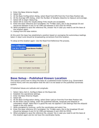 12
3. Enter the Base Antenna Height.
4. Select OK.
5. At the Base Configuration dialog, select Read from GPS from the From New Position tab.
6. At the Average GPS dialog, enter the Number of Samples (Epochs) to measure and average.
7. Select OK to begin measuring.
8. Select OK to close the results dialog if the results are acceptable.
9. Enter the base reference ID if prompted. For Trimble users, this is the broadcast ID and
should be between 0 and 31 for CMR and between 0 and 1023 for RTCM.
10. When prompted to save the reference file, answer Yes in case you need to set the base at
this location again.
11. Unplug from the base station.
At this point the base has established a position based on averaging the autonomous readings
taken in step 6 and should be broadcasting corrections from this location.
To setup at this location again: Use the Read from Reference File process.
Base Setup - Published Known Location
This section covers how to setup the base at a published known location (e.g. Government
Control Point) with the assumption that the site is to be based on the published coordinate
system.
If Published Values are Latitude and Longitude:
1. Select menu item 2, Configure Base on the Equip tab.
2. Establish the operational settings.
3. Enter the Base Antenna Height.
4. Select OK.
5. At the Base Configuration dialog, select Enter Lat/Lon from the From New Position tab.
6. At the Enter Lat/Lon dialog, enter the published latitude, longitude and ellipsoid or
orthometric height. Note that if a geoid file was not applied in Job Settings that the ellipsoid
height is the only option.
7. When prompted to continue, verify the coordinates and select Yes.
8. Enter the base reference ID if prompted. For Trimble users, this is the broadcast ID and
should be between 0 and 31 for CMR and between 0 and 1023 for RTCM.
9. When prompted to save the reference file, answer Yes in case you need to set the base at
this location again and do not have the coordinates handy.
 