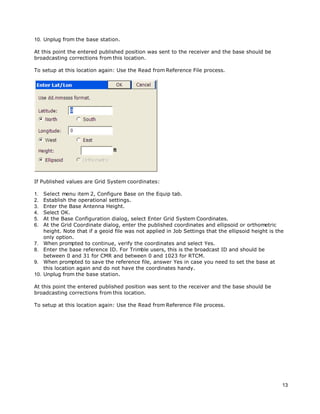 13
10. Unplug from the base station.
At this point the entered published position was sent to the receiver and the base should be
broadcasting corrections from this location.
To setup at this location again: Use the Read from Reference File process.
If Published values are Grid System coordinates:
1. Select menu item 2, Configure Base on the Equip tab.
2. Establish the operational settings.
3. Enter the Base Antenna Height.
4. Select OK.
5. At the Base Configuration dialog, select Enter Grid System Coordinates.
6. At the Grid Coordinate dialog, enter the published coordinates and ellipsoid or orthometric
height. Note that if a geoid file was not applied in Job Settings that the ellipsoid height is the
only option.
7. When prompted to continue, verify the coordinates and select Yes.
8. Enter the base reference ID. For Trimble users, this is the broadcast ID and should be
between 0 and 31 for CMR and between 0 and 1023 for RTCM.
9. When prompted to save the reference file, answer Yes in case you need to set the base at
this location again and do not have the coordinates handy.
10. Unplug from the base station.
At this point the entered published position was sent to the receiver and the base should be
broadcasting corrections from this location.
To setup at this location again: Use the Read from Reference File process.
 