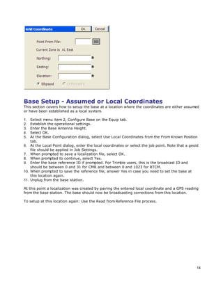 14
Base Setup - Assumed or Local Coordinates
This section covers how to setup the base at a location where the coordinates are either assumed
or have been established as a local system.
1. Select menu item 2, Configure Base on the Equip tab.
2. Establish the operational settings.
3. Enter the Base Antenna Height.
4. Select OK.
5. At the Base Configuration dialog, select Use Local Coordinates from the From Known Position
tab.
6. At the Local Point dialog, enter the local coordinates or select the job point. Note that a geoid
file should be applied in Job Settings.
7. When prompted to save a localization file, select OK.
8. When prompted to continue, select Yes.
9. Enter the base reference ID if prompted. For Trimble users, this is the broadcast ID and
should be between 0 and 31 for CMR and between 0 and 1023 for RTCM.
10. When prompted to save the reference file, answer Yes in case you need to set the base at
this location again.
11. Unplug from the base station.
At this point a localization was created by pairing the entered local coordinate and a GPS reading
from the base station. The base should now be broadcasting corrections from this location.
To setup at this location again: Use the Read from Reference File process.
 