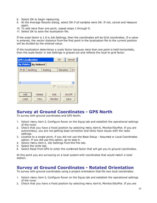 17
8. Select OK to begin measuring.
9. At the Average Results dialog, select OK if all samples were OK. If not, cancel and measure
again.
10. To add more than one point, repeat steps 1 through 9.
11. Select OK to save the localization file.
If the scale factor is 1.0 is Job Settings, then the coordinates will be Grid coordinates. If a value
is entered, the vector distance from the first point in the localization file to the current position
will be divided by the entered value.
If the localization determines a scale factor because more than one point is held horizontally,
then the scale factor in Job Settings is grayed out and reflects the local to grid factor.
Survey at Ground Coordinates - GPS North
To survey with ground coordinates and GPS North:
1. Select menu item 3, Configure Rover on the Equip tab and establish the operational settings
of the rover.
2. Check that you have a fixed position by selecting menu item 6, Monitor/SkyPlot. If you are
autonomous, you are not getting base correction and likely have issues with the radio
settings.
3. Localize to a single point, if you did not use the Base Setup - Assumed or Local Coordinates
option. If you did use this option, go to step 4.
4. Select menu item 2, Job Settings from the File tab.
5. Select the Units tab.
6. Select Read from GPS to enter the combined factor that will get you to ground coordinates.
At this point you are surveying on a local system with coordinates that would match a total
station.
Survey at Ground Coordinates - Rotated Orientation
To survey with ground coordinates using a project orientation that fits two local coordinates:
1. Select menu item 3, Configure Rover on the Equip tab and establish the operational settings
of the rover.
2. Check that you have a fixed position by selecting menu item 6, Monitor/SkyPlot. If you are
 