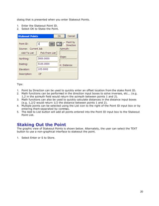 20
dialog that is presented when you enter Stakeout Points.
1. Enter the Stakeout Point ID.
2. Select OK to Stake the Point.
Tips:
1. Point by Direction can be used to quickly enter an offset location from the stake Point ID.
2. Math functions can be performed in the direction input boxes to solve inverses, etc... (e.g.
1,2 in the azimuth field would return the azimuth between points 1 and 2).
3. Math functions can also be used to quickly calculate distances in the distance input boxes
(e.g. 1,2/2 would return 1/2 the distance between points 1 and 2).
4. Multiple points can be selected using the List icon to the right of the Point ID input box or by
entering them separated by commas.
5. The Add to List button will add all points entered into the Point ID input box to the Stakeout
Point List.
Staking Out the Point
The graphic view of Stakeout Points is shown below. Alternately, the user can select the TEXT
button to use a non-graphical interface to stakeout the point.
1. Select Enter or S to Store.
 