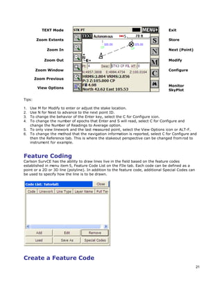 21
TEXT Mode Exit
Zoom Extents Store
Zoom In Next (Point)
Zoom Out Modify
Zoom Window Configure
Zoom Previous
View Options
Monitor
SkyPlot
Tips:
1. Use M for Modify to enter or adjust the stake location.
2. Use N for Next to advance to the next point ID.
3. To change the behavior of the Enter key, select the C for Configure icon.
4. To change the number of epochs that Enter and S will read, select C for Configure and
change the Number of Readings to Average option.
5. To only view linework and the last measured point, select the View Options icon or ALT-F.
6. To change the method that the navigation information is reported, select C for Configure and
then the Reference tab. This is where the stakeout perspective can be changed from rod to
instrument for example.
Feature Coding
Carlson SurvCE has the ability to draw lines live in the field based on the feature codes
established in menu item 5, Feature Code List on the FIle tab. Each code can be defined as a
point or a 2D or 3D line (polyline). In addition to the feature code, additional Special Codes can
be used to specify how the line is to be drawn.
Create a Feature Code
 
