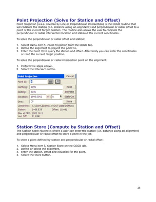 24
Point Projection (Solve for Station and Offset)
Point Projection (a.k.a. Inverse by Line or Perpendicular Intersection) is the COGO routine that
will compute the station (i.e. distance along an alignment) and perpendicular or radial offset to a
point or the current target position. The routine also allows the user to compute the
perpendicular or radial intersection location and stakeout the current coordinates.
To solve the perpendicular or radial offset and station:
1. Select menu item 5, Point Projection from the COGO tab.
2. Define the alignment to project the point to.
3. Enter the Point ID to query the station and offset. Alternately you can enter the coordinates
or read the current target position.
To solve the perpendicular or radial intersection point on the alignment:
1. Perform the steps above.
2. Select the Intersect button.
Station Store (Compute by Station and Offset)
The Station Store routine is where a user can enter the station (i.e. distance along an alignment)
and perpendicular or radial offset to store a point in the job.
To store a point defined by station and perpendicular or radial offset:
1. Select Menu item 6, Station Store on the COGO tab.
2. Define or select the alignment.
3. Enter the station, offset and elevation for the point.
4. Select the Store button.
 