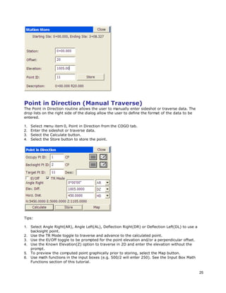 25
Point in Direction (Manual Traverse)
The Point in Direction routine allows the user to manually enter sideshot or traverse data. The
drop lists on the right side of the dialog allow the user to define the format of the data to be
entered.
1. Select menu item 0, Point in Direction from the COGO tab.
2. Enter the sideshot or traverse data.
3. Select the Calculate button.
4. Select the Store button to store the point.
Tips:
1. Select Angle Right(AR), Angle Left(AL), Deflection Right(DR) or Deflection Left(DL) to use a
backsight point.
2. Use the TR Mode toggle to traverse and advance to the calculated point.
3. Use the El/Off toggle to be prompted for the point elevation and/or a perpendicular offset.
4. Use the Known Elevation(Z) option to traverse in 2D and enter the elevation without the
prompt.
5. To preview the computed point graphically prior to storing, select the Map button.
6. Use math functions in the input boxes (e.g. 500/2 will enter 250). See the Input Box Math
Functions section of this tutorial.
 
