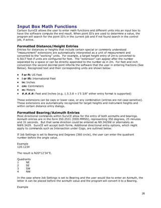 26
Input Box Math Functions
Carlson SurvCE allows the user to enter math functions and different units into an input box to
have the software compute the end result. When point ID’s are used to determine a value, the
program will search for the point ID’s in the current job and if not found search in the control
job, if active.
Formatted Distance/Height Entries
Entries for distances or heights that include certain special or commonly understood
“measurement” extensions are automatically interpreted as a unit of measurement and
converted to the “working” units. For example, a target height entry of 2m is converted to
6.5617 feet if units are configured for feet. The “extension” can appear after the number
separated by a space or can be directly appended to the number as in 2m. For feet and inch
conversion the second decimal point informs the software that the user in entering fractions (See
Below). Recognized text and their corresponding units are shown below:
 f or ft: US Feet
 i or ift: International Feet
 in: Inches
 cm: Centimeters
 m: Meters
 #.#.#.#: Feet and Inches (e.g. 1.5.3.8 = 1'5 3/8" either entry format is supported)
These extensions can be caps or lower case, or any combination (entries are not case-sensitive).
These extensions are automatically recognized for target heights and instrument heights and
within certain distance entry dialogs.
Formatted Bearing/Azimuth Entries
Most directional commands within SurvCE allow for the entry of both azimuths and bearings.
Azimuth entries are in the form 350.2531 (DDD.MMSS), representing 350 degrees, 25 minutes
and 31 seconds. But that same direction could be entered as N9.3429W or alternately as
NW9.3429. SurvCE will accept both forms. Additional directional entry options, which might
apply to commands such as Intersection under Cogo, are outlined below:
If Job Settings is set to Bearing and Degrees (360 circle), the user can enter the quadrant
number before the angle value.
Example
120.1234
The result is N20°12’34’’E.
Quadrants
1 NE
2 SE
3 SW
4 NW
In the case where Job Settings is set to Bearing and the user would like to enter an Azimuth, the
letter A can be placed before the azimuth value and the program will convert it to a Bearing.
Example
 