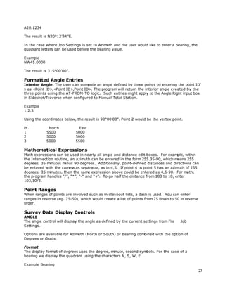 27
A20.1234
The result is N20°12’34’’E.
In the case where Job Settings is set to Azimuth and the user would like to enter a bearing, the
quadrant letters can be used before the bearing value.
Example
NW45.0000
The result is 315°00’00”.
Formatted Angle Entries
Interior Angle: The user can compute an angle defined by three points by entering the point ID’
s as <Point ID>,<Point ID>,Point ID>. The program will return the interior angle created by the
three points using the AT-FROM-TO logic. Such entries might apply to the Angle Right input box
in Sideshot/Traverse when configured to Manual Total Station.
Example
1,2,3
Using the coordinates below, the result is 90°00’00”. Point 2 would be the vertex point.
Pt. North East
1 5500 5000
2 5000 5000
3 5000 5500
Mathematical Expressions
Math expressions can be used in nearly all angle and distance edit boxes. For example, within
the Intersection routine, an azimuth can be entered in the form 255.35-90, which means 255
degrees, 35 minutes minus 90 degrees. Additionally, point-defined distances and directions can
be entered with the comma as separator, as in 4,5. If point 4 to point 5 has an azimuth of 255
degrees, 35 minutes, then the same expression above could be entered as 4,5-90. For math,
the program handles “/”, “*”, “-“ and “+”. To go half the distance from 103 to 10, enter
103,10/2.
Point Ranges
When ranges of points are involved such as in stakeout lists, a dash is used. You can enter
ranges in reverse (eg. 75-50), which would create a list of points from 75 down to 50 in reverse
order.
Survey Data Display Controls
ANGLE
The angle control will display the angle as defined by the current settings from File Job
Settings.
Options are available for Azimuth (North or South) or Bearing combined with the option of
Degrees or Grads.
Format
The display format of degrees uses the degree, minute, second symbols. For the case of a
bearing we display the quadrant using the characters N, S, W, E.
Example Bearing
 