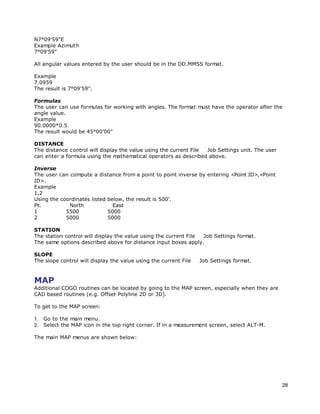 28
N7°09'59"E
Example Azimuth
7°09'59"
All angular values entered by the user should be in the DD.MMSS format.
Example
7.0959
The result is 7°09'59".
Formulas
The user can use formulas for working with angles. The format must have the operator after the
angle value.
Example
90.0000*0.5
The result would be 45°00’00”
DISTANCE
The distance control will display the value using the current File Job Settings unit. The user
can enter a formula using the mathematical operators as described above.
Inverse
The user can compute a distance from a point to point inverse by entering <Point ID>,<Point
ID>.
Example
1,2
Using the coordinates listed below, the result is 500’.
Pt. North East
1 5500 5000
2 5000 5000
STATION
The station control will display the value using the current File Job Settings format.
The same options described above for distance input boxes apply.
SLOPE
The slope control will display the value using the current File Job Settings format.
MAP
Additional COGO routines can be located by going to the MAP screen, especially when they are
CAD based routines (e.g. Offset Polyline 2D or 3D).
To get to the MAP screen:
1. Go to the main menu.
2. Select the MAP icon in the top right corner. If in a measurement screen, select ALT-M.
The main MAP menus are shown below:
 