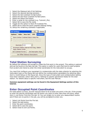 6
1. Select the Stakeout tab of Job Settings.
2. Select the desired decimal precision.
3. Select the Set Cutsheet Format button.
4. Select the Set Point Cutsheet Format button.
5. Select the Select File button.
6. Enter a name for the cutsheet (e.g. Tutorial1_Pts).
7. Select OK to save the file name.
8. Toggle On the option to Store Pt Cutsheet File.
9. Select OK to close the point cutsheet Settings dialog.
10. Setup the remaining cutsheets if applicable.
Total Station Surveying
By default the software will prompt to create the first point in the project. This setting is optional
and can be found on the New Job tab. This option is useful for users that tend to start projects
from scratch and intend to enter the initial coordinates for the instrument to occupy.
You must first configure your equipment to communicate with the data collector by selecting the
Instrument type on the Equip tab and define the communication parameters by selecting menu
item 4, Comm Setup on the Equip tab. Once the type of Instrument and communication setting
have been selected, select menu item 2, Settings to specify operational modes for the total
station. For details about a specific instrument, see the User Manual.
Common equipment settings can be found in the Equipment Settings section of this
tutorial.
Enter Occupied Point Coordinates
For total station surveys, SurvCE requires there to be at least one point in the job. If the prompt
to enter the staring coordinates was off and/or you want to enter more than one point, select
item 3, List Points, from the File tab. Or You can simply try to enter any measurement routine
and if there are no points in the job, you will be prompted to enter one.
1. Select List Points from the File tab.
2. Select the Add button.
3. Enter the point coordinates.
4. Select OK to save the point.
5. Select Close to exit List Points.
 