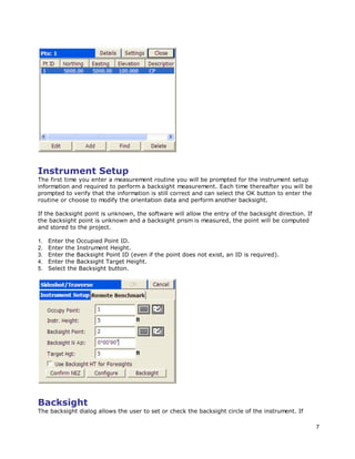 7
Instrument Setup
The first time you enter a measurement routine you will be prompted for the instrument setup
information and required to perform a backsight measurement. Each time thereafter you will be
prompted to verify that the information is still correct and can select the OK button to enter the
routine or choose to modify the orientation data and perform another backsight.
If the backsight point is unknown, the software will allow the entry of the backsight direction. If
the backsight point is unknown and a backsight prism is measured, the point will be computed
and stored to the project.
1. Enter the Occupied Point ID.
2. Enter the Instrument Height.
3. Enter the Backsight Point ID (even if the point does not exist, an ID is required).
4. Enter the Backsight Target Height.
5. Select the Backsight button.
Backsight
The backsight dialog allows the user to set or check the backsight circle of the instrument. If
 