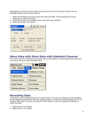 8
backsighting a point for the first time, always set the circle. If returning to check into the
backsight always use the check options.
1. Sight the backsight prism and select Set Angle and Read. If the backsight cannot be
measured to, select Set Angle.
2. Select OK to Store the backsight point if the point was unknown.
3. Select OK to enter the routine.
Store Data with Store Data with Sideshot-Traverse
The routine used for collecting survey data using a total station is called Sideshot/Traverse and
is found on the Surv tab of the main menu.
Recording Data
The graphic view of Sideshot/Traverse is shown below. The user can Configure to be prompted
for the height and description after the reading is taken, or choose to enter the data prior to the
reading. Alternately, the user can select the TEXT button to use a non-graphical interface to
collect the data.
1. Select Enter or R to Read.
2. Select Enter or S to Store.
 