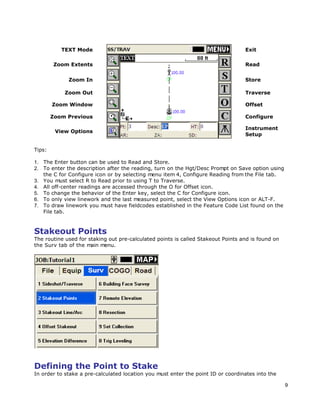 9
TEXT Mode Exit
Zoom Extents Read
Zoom In Store
Zoom Out Traverse
Zoom Window Offset
Zoom Previous Configure
View Options
Instrument
Setup
Tips:
1. The Enter button can be used to Read and Store.
2. To enter the description after the reading, turn on the Hgt/Desc Prompt on Save option using
the C for Configure icon or by selecting menu item 4, Configure Reading from the File tab.
3. You must select R to Read prior to using T to Traverse.
4. All off-center readings are accessed through the O for Offset icon.
5. To change the behavior of the Enter key, select the C for Configure icon.
6. To only view linework and the last measured point, select the View Options icon or ALT-F.
7. To draw linework you must have fieldcodes established in the Feature Code List found on the
File tab.
Stakeout Points
The routine used for staking out pre-calculated points is called Stakeout Points and is found on
the Surv tab of the main menu.
Defining the Point to Stake
In order to stake a pre-calculated location you must enter the point ID or coordinates into the
 