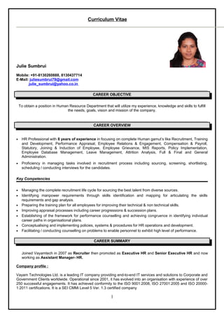 Curriculum Vitae
Julie Sumbrui
Mobile: +91-8130260888, 8130437714
E-Mail: juliesumbrui79@gmail.com
julie_sumbrui@yahoo.co.in
CAREER OBJECTIVE
To obtain a position in Human Resource Department that will utilize my experience, knowledge and skills to fulfill
the needs, goals, vision and mission of the company.
CAREER OVERVIEW
• HR Professional with 8 years of experience in focusing on complete Human gamut’s like Recruitment, Training
and Development, Performance Appraisal, Employee Relations & Engagement, Compensation & Payroll,
Statutory, Joining & Induction of Employee, Employee Grievance, MIS Reports, Policy Implementation,
Employee Database Management, Leave Management, Attrition Analysis, Full & Final and General
Administration.
• Proficiency in managing tasks involved in recruitment process including sourcing, screening, shortlisting,
scheduling / conducting interviews for the candidates.
Key Competencies
• Managing the complete recruitment life cycle for sourcing the best talent from diverse sources.
• Identifying manpower requirements through skills identification and mapping for articulating the skills
requirements and gap analysis.
• Preparing the training plan for all employees for improving their technical & non technical skills.
• Improving appraisal processes including career progressions & succession plans.
• Establishing of the framework for performance counselling and achieving congruence in identifying individual
career paths in organisational plans.
• Conceptualising and implementing policies, systems & procedures for HR operations and development.
• Facilitating / conducting counselling on problems to enable personnel to exhibit high level of performance.
CAREER SUMMARY
Joined Vayamtech in 2007 as Recruiter then promoted as Executive HR and Senior Executive HR and now
working as Assistant Manager- HR.
Company profile :
Vayam Technologies Ltd. is a leading IT company providing end-to-end IT services and solutions to Corporate and
Government Clients worldwide. Operational since 2001, it has evolved into an organisation with experience of over
250 successful engagements. It has achieved conformity to the ISO 9001:2008, ISO 27001:2005 and ISO 20000-
1:2011 certifications. It is a SEI CMMi Level 5 Ver. 1.3 certified company
1
 