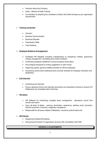 • Induction About the Company
• Vision , Mission & Goals Training
• Co-ordination & preparing the schedules of others Soft skills trainings as per organization
requirements.
 Training conducted:
• Induction
• Business Communication
• Business Etiquette
• Presentation Skills
• Team Building
 Employee Relations & Engagement
• Facilitated HR helpdesk providing understanding on disciplinary matters, grievances,
change management, counselling and conflict resolution.
• Conducting employee satisfaction survey & propose action plans.
• Encouraging employees to inviting suggestions in open house.
• Organizing parties, games & welfare activities for all the employees.
• Conducting various team building & extra curricular activities for employee motivation and
satisfaction.
 Exit Interview
• Conducting exit interview.
• Ensure clearance forms/ exit interview documents are forwarded to finance to ensure FnF
Settlements are completed within time-lines.
 HR Admin
• HR Software for maintaining complete leave management , attendance record from
access card report.
• Issue all kinds of letters - warning, termination, experience, address proof, promotion,
internal movement, increment, resignation acceptance.
• Responsible for all issues related to Mediclaim, insurance cards & claims etc.
 HR Policies
• Designing & drafting HR policies.
• Structuring & formation of organization structure with consultation with HOD.
AWARDS & ACHIEVEMENTS
3
 