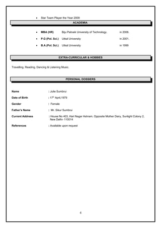 • Star Team Player the Year 2009
ACADEMIA
• MBA (HR) Biju Patnaik University of Technology. in 2006.
• P.G (Pol. Sci.) Utkal University in 2001.
• B.A (Pol. Sci.) Utkal University in 1999
EXTRA-CURRICULAR & HOBBIES
Travelling, Reading, Dancing & Listening Music.
PERSONAL DOSSIERS
Name : Julie Sumbrui
Date of Birth : 17th
April,1979
Gender : Female
Father’s Name : Mr. Sikur Sumbrui
Current Address : House No 403, Hari Nagar Ashram, Opposite Mother Dairy, Sunlight Colony 2,
New Delhi- 110014
References : Available upon request
4
 