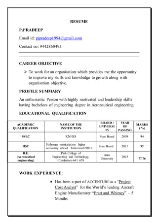 RESUME
P.PRADEEP
Email id: pjpradeep1994@gmail.com
Contact no: 9442860493
CAREER OBJECTIVE
 To work for an organisation which provides me the opportunity
to improve my skills and knowledge to growth along with
organisation objective.
PROFILE SUMMARY
An enthusiastic Person with highly motivated and leadership skills
having bachelors of engineering degree in Aeronautical engineering.
EDUCATIONAL QUALIFICATION
WORK EXPERIENCE:
 Has been a part of ACCENTURE as a “Project
Cost Analyst” for the World’s leading Aircraft
Engine Manufacturer “Pratt and Whitney” – 5
Months
ACADEMIC
QUALIFICATION
NAME OF THE
INSTITUTION
BOARD /
UNIVERSI
TY
YEAR
OF
PASSING
MARKS
( %)
SSLC KNHSS State Board 2009 94
HSC
St.thomas matriculation higher
secondary school, Tuticorin-628001.
State Board 2011 92
B.E.
(Aeronautical
engineering)
Park College of
Engineering and Technology,
Coimbatore-641 659
Anna
University
2015
77.76
 