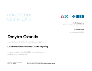 HONOR CODE CERTIFICATE Verify the authenticity of this certificate at
Professor of Software and Systems Engineering
The Pennsylvania State University
Dr. Phillip Laplante
Vice President
IEEE Educational Activities Board
Dr. Saurabh Sinha
CERTIFICATE
HONOR CODE
Dmytro Ozarkiv
successfully completed and received a passing grade in
CloudIntro.x: Introduction to Cloud Computing
a course of study offered by IEEEx, an online learning
initiative of IEEE through edX.
Issued July 30, 2015 https://verify.edx.org/cert/af7ae5b0b89c4e6fb28383fac9f910ff
 