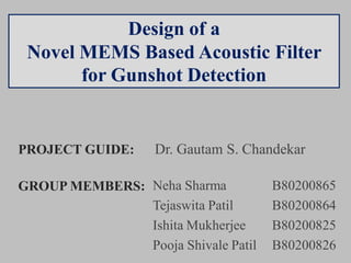 Design of a
Novel MEMS Based Acoustic Filter
for Gunshot Detection
PROJECT GUIDE: Dr. Gautam S. Chandekar
GROUP MEMBERS: Neha Sharma B80200865
Tejaswita Patil B80200864
Ishita Mukherjee B80200825
Pooja Shivale Patil B80200826
 