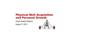 Physical Skill Acquisition
and Personal Growth
Coach Heather Gibbons
August 17, 2015
 