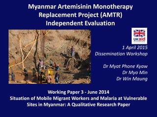 Myanmar Artemisinin Monotherapy
Replacement Project (AMTR)
Independent Evaluation
1 April 2015
Dissemination Workshop
Dr Myat Phone Kyaw
Dr Myo Min
Dr Win Maung
Working Paper 3 - June 2014
Situation of Mobile Migrant Workers and Malaria at Vulnerable
Sites in Myanmar: A Qualitative Research Paper
 