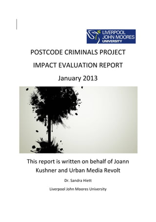 POSTCODE CRIMINALS PROJECT
IMPACT EVALUATION REPORT
January 2013
This report is written on behalf of Joann
Kushner and Urban Media Revolt
Dr. Sandra Hiett
Liverpool John Moores University
 