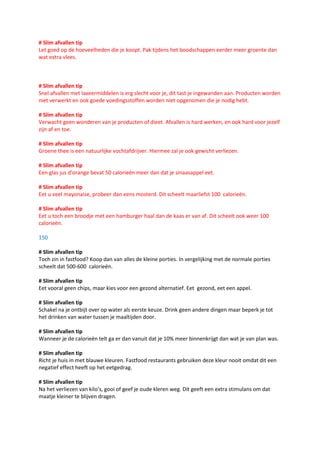 # Slim afvallen tip
Let goed op de hoeveelheden die je koopt. Pak tijdens het boodschappen eerder meer groente dan
wat extra vlees.



# Slim afvallen tip
Snel afvallen met laxeermiddelen is erg slecht voor je, dit tast je ingewanden aan. Producten worden
niet verwerkt en ook goede voedingsstoffen worden niet opgenomen die je nodig hebt.

# Slim afvallen tip
Verwacht geen wonderen van je producten of dieet. Afvallen is hard werken, en ook hard voor jezelf
zijn af en toe.

# Slim afvallen tip
Groene thee is een natuurlijke vochtafdrijver. Hiermee zal je ook gewicht verliezen.

# Slim afvallen tip
Een glas jus d'orange bevat 50 calorieën meer dan dat je sinaasappel eet.

# Slim afvallen tip
Eet u veel mayonaise, probeer dan eens mosterd. Dit scheelt maarliefst 100 calorieën.

# Slim afvallen tip
Eet u toch een broodje met een hamburger haal dan de kaas er van af. Dit scheelt ook weer 100
calorieën.

150

# Slim afvallen tip
Toch zin in fastfood? Koop dan van alles de kleine porties. In vergelijking met de normale porties
scheelt dat 500-600 calorieën.

# Slim afvallen tip
Eet vooral geen chips, maar kies voor een gezond alternatief. Eet gezond, eet een appel.

# Slim afvallen tip
Schakel na je ontbijt over op water als eerste keuze. Drink geen andere dingen maar beperk je tot
het drinken van water tussen je maaltijden door.

# Slim afvallen tip
Wanneer je de calorieën telt ga er dan vanuit dat je 10% meer binnenkrijgt dan wat je van plan was.

# Slim afvallen tip
Richt je huis in met blauwe kleuren. Fastfood restaurants gebruiken deze kleur nooit omdat dit een
negatief effect heeft op het eetgedrag.

# Slim afvallen tip
Na het verliezen van kilo’s, gooi of geef je oude kleren weg. Dit geeft een extra stimulans om dat
maatje kleiner te blijven dragen.
 