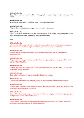 # Slim afvallen tip
Geen tijd om naar je werk te lopen? Koop skates, goed voor de beweging maar je bent toch een stuk
sneller.

# Slim afvallen tip
Wanneer het slecht weer is kan je met video’s, thuis oefeningen doen.

# Slim afvallen tip
Als je kinderen hebt, ga dan per dag een half uur met ze mee spelen.

# Slim afvallen tip
Gaat u boodschappen doen, kies voor het winkelmandje in plaats van het karretje. Er past minder in
en dragen verbrandt meercalorieën dan een wagentjes duwen.

160

# Slim afvallen tip
Wanneer het tijd wordt om de tuin op orde te brengen, gebruik dan minder electrische apparaten.
Een hark i.p.v een bladblazer of geen electrische grasmaaier maar een handmatige.

# Slim afvallen tip
Zorg dat je eten altijd warm genoeg is, hierdoor eet je minder snel. Ook het toevoegen van
specerijen helpt.

# Slim afvallen tip
Als je besluit om te joggen, koop dan goede schoenen en gebruik geen oude gympen. Dit is slecht
voor je lichaamshouding.

# Slim afvallen tip
Zorg dat je je eigen eten klaar maakt. Zo heb je een beter overzicht over wat je eet. Ook kan je dan
makkelijker dingen vermijden.

# Slim afvallen tip
Door suikervrije kaugom te kopen verbrand je 11 calorieën per uur.

# Slim afvallen tip
Ga vaker met je kinderen naar het park, je loopt er heen en doet actief mee met je kinderen.

# Slim afvallen tip
Afvallen doe je voor jezelf, maar als je anderen kan laten zien dat je kilo’s kwijt raakt worden zij ook
enthousiast. Dit is goed voor je zelfbeeld.

# Slim afvallen tip
Slaap voldoende, en sla zeker geen nachten over. Minder rust zorgt voor minder energie wat je juist
nodig hebt om door te zetten met afvallen.

# Slim afvallen tip
Eten doe jezelf, neem daarom zelf de verantwoordelijkheid. Wanneer je van je dieet of gezonde
levensstijl af wijkt, geef dan niet de anderen de schuld.
 
