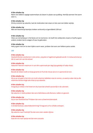 # Slim afvallen tip
Neem een lekkere sappige watermeloen als desert in plaats van pudding. Heerlijk wanneer het warm
weer is.

# Slim afvallen tip
Drink je alcohol op vakantie, laat de mixdranken dan staan en kies voor een lekker wijntje.

# Slim afvallen tip
Met een kwartiertje baantjes trekken verbrand je al gemiddeld 130 kcal.


# Slim afvallen tip
Vlees van de barbeque is het beste om te marineren. Zo heeft het voldoende smaak en hoeft je geen
andere smaken toe te voegen of saus te gebruiken.

# Slim afvallen tip
Heb je geen trek om te eten tijdens warm weer, probeer dan eens een lekkere pasta salade.

200

# Slim afvallen tip
Voedselinfecties voorkomen in de zomer, zorg dat er hygiënisch gekookt wordt. In restaurants kan je
dat al vaak zien aan de eetzaal.

# Slim afvallen tip
Vakantie? Stel een maximum in van één supersnack per dag (ijsje,gebakje of zakje chips).

# Slim afvallen tip
Bezoek de lokale markt en koop groente en fruit die nieuw zijn en er spannend uit zien.

# Slim afvallen tip
Als je op reis gaat is het slim om multi-vitamine tabletten mee te nemen, zo weet je zeker dat je alle
vitamines binnen krijgt ook al ben je op vakantie.

# Slim afvallen tip
Vraag bij je ontbijt in het hotel om dry toast dat scheelt aanzienlijk in de calorieën.

# Slim afvallen tip
Op vakantie in Italië probeer dan eens Saltimbocca alla Romana. Lekker en gezond.

# Slim afvallen tip
Ga je naar Duitsland toe? Probeer dan eens schweinerückensteak.

# Slim afvallen tip
Is Griekenland jou vakantiebestemming? Vraag eens of ze stifado verkopen.

# Slim afvallen tip
Op vakantie naar Frankrijk? Ga dan eens voor salade niÇoise.

# Slim afvallen tip
Gaat de reis naar spanje eet dan eens zarzuela
 