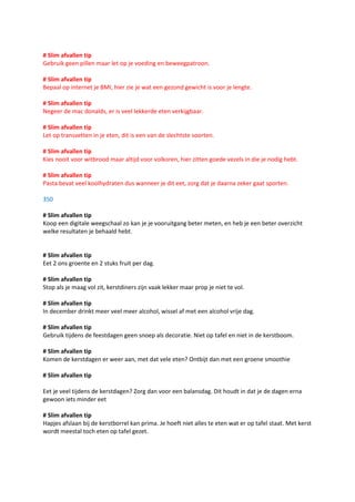 # Slim afvallen tip
Gebruik geen pillen maar let op je voeding en beweegpatroon.

# Slim afvallen tip
Bepaal op internet je BMI, hier zie je wat een gezond gewicht is voor je lengte.

# Slim afvallen tip
Negeer de mac donalds, er is veel lekkerde eten verkijgbaar.

# Slim afvallen tip
Let op transvetten in je eten, dit is een van de slechtste soorten.

# Slim afvallen tip
Kies nooit voor witbrood maar altijd voor volkoren, hier zitten goede vezels in die je nodig hebt.

# Slim afvallen tip
Pasta bevat veel koolhydraten dus wanneer je dit eet, zorg dat je daarna zeker gaat sporten.

350

# Slim afvallen tip
Koop een digitale weegschaal zo kan je je vooruitgang beter meten, en heb je een beter overzicht
welke resultaten je behaald hebt.


# Slim afvallen tip
Eet 2 ons groente en 2 stuks fruit per dag.

# Slim afvallen tip
Stop als je maag vol zit, kerstdiners zijn vaak lekker maar prop je niet te vol.

# Slim afvallen tip
In december drinkt meer veel meer alcohol, wissel af met een alcohol vrije dag.

# Slim afvallen tip
Gebruik tijdens de feestdagen geen snoep als decoratie. Niet op tafel en niet in de kerstboom.

# Slim afvallen tip
Komen de kerstdagen er weer aan, met dat vele eten? Ontbijt dan met een groene smoothie

# Slim afvallen tip

Eet je veel tijdens de kerstdagen? Zorg dan voor een balansdag. Dit houdt in dat je de dagen erna
gewoon iets minder eet

# Slim afvallen tip
Hapjes afslaan bij de kerstborrel kan prima. Je hoeft niet alles te eten wat er op tafel staat. Met kerst
wordt meestal toch eten op tafel gezet.
 