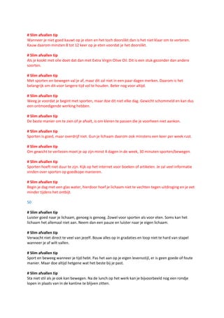 # Slim afvallen tip
Wanneer je niet goed kauwt op je eten en het toch doorslikt dan is het niet klaar om te verteren.
Kauw daarom minsten 8 tot 12 keer op je eten voordat je het doorslikt.

# Slim afvallen tip
Als je kookt met olie doet dat dan met Extra Virgin Olive Oil. Dit is een stuk gezonder dan andere
soorten.

# Slim afvallen tip
Met sporten en bewegen val je af, maar dit zal niet in een paar dagen merken. Daarom is het
belangrijk om dit voor langere tijd vol te houden. Beter nog voor altijd.

# Slim afvallen tip
Weeg je voordat je begint met sporten, maar doe dit niet elke dag. Gewicht schommeld en kan dus
een ontmoedigende werking hebben.

# Slim afvallen tip
De beste manier om te zien of je afvalt, is om kleren te passen die je voorheen niet aankon.

# Slim afvallen tip
Sporten is goed, maar overdrijf niet. Gun je lichaam daarom ook minstens een keer per week rust.

# Slim afvallen tip
Om gewicht te verliezen moet je op zijn minst 4 dagen in de week, 30 minuten sporten/bewegen.

# Slim afvallen tip
Sporten hoeft niet duur te zijn. Kijk op het internet voor boeken of artikelen. Je zal veel informatie
vinden over sporten op goedkope manieren.

# Slim afvallen tip
Begin je dag met een glas water, hierdoor hoef je lichaam niet te vechten tegen uitdroging en je eet
minder tijdens het ontbijt.

50

# Slim afvallen tip
Luister goed naar je lichaam, genoeg is genoeg. Zowel voor sporten als voor eten. Soms kan het
lichaam het allemaal niet aan. Neem dan een pauze en luister naar je eigen lichaam.

# Slim afvallen tip
Verwacht niet direct te veel van jezelf. Bouw alles op in gradaties en loop niet te hard van stapel
wanneer je af wilt vallen.

# Slim afvallen tip
Sport en beweeg wanneer je tijd hebt. Pas het aan op je eigen levensstijl, er is geen goede of foute
manier. Maar doe altijd hetgene wat het beste bij je past.

# Slim afvallen tip
Sta niet stil als je ook kan bewegen. Na de lunch op het werk kan je bijvoorbeeld nog een rondje
lopen in plaats van in de kantine te blijven zitten.
 