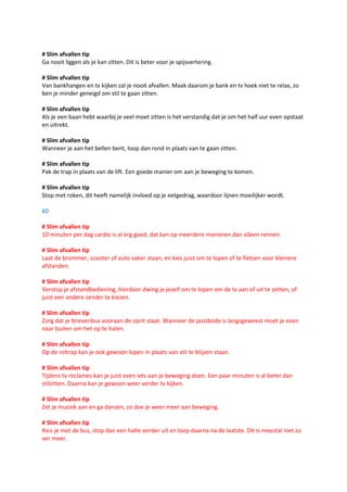 # Slim afvallen tip
Ga nooit liggen als je kan zitten. Dit is beter voor je spijsvertering.

# Slim afvallen tip
Van bankhangen en tv kijken zal je nooit afvallen. Maak daarom je bank en tv hoek niet te relax, zo
ben je minder geneigd om stil te gaan zitten.

# Slim afvallen tip
Als je een baan hebt waarbij je veel moet zitten is het verstandig dat je om het half uur even opstaat
en uitrekt.

# Slim afvallen tip
Wanneer je aan het bellen bent, loop dan rond in plaats van te gaan zitten.

# Slim afvallen tip
Pak de trap in plaats van de lift. Een goede manier om aan je beweging te komen.

# Slim afvallen tip
Stop met roken, dit heeft namelijk invloed op je eetgedrag, waardoor lijnen moeilijker wordt.

60

# Slim afvallen tip
10 minuten per dag cardio is al erg goed, dat kan op meerdere manieren dan alleen rennen.

# Slim afvallen tip
Laat de brommer, scooter of auto vaker staan, en kies juist om te lopen of te fietsen voor kleinere
afstanden.

# Slim afvallen tip
Verstop je afstandbediening, hierdoor dwing je jezelf om te lopen om de tv aan of uit te zetten, of
juist een andere zender te kiezen.

# Slim afvallen tip
Zorg dat je brievenbus vooraan de oprit staat. Wanneer de postbode is langsgeweest moet je even
naar buiten om het op te halen.

# Slim afvallen tip
Op de roltrap kan je ook gewoon lopen in plaats van stil te blijven staan.

# Slim afvallen tip
Tijdens tv reclames kan je juist even iets aan je beweging doen. Een paar minuten is al beter dan
stilzitten. Daarna kan je gewoon weer verder tv kijken.

# Slim afvallen tip
Zet je muziek aan en ga dansen, zo doe je weer meer aan beweging.

# Slim afvallen tip
Reis je met de bus, stop dan een halte eerder uit en loop daarna na de laatste. Dit is meestal niet zo
ver meer.
 