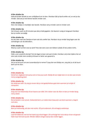 # Slim afvallen tip
Gebruik kinder bestek en een ontbijtbord om te eten. Hierdoor lijkt je bord sneller vol, en eet je dus
minder. Ook eet je met kleiner bestek minder snel.

# Slim afvallen tip
Eten met stokjes is moeilijker dan bestek. Hierdoor eet je minder veel en minder snel.

# Slim afvallen tip
Het lichaam voelt na 20 minuten pas dat je hebt gegeten. Eet daarom rustig en langzaam hierdoor
ben je sneller verzadigt.

# Slim afvallen tip
Ga iets later naar een feestje en kom ook iets sneller toe. Hierdoor sta je minder lang tegen over de
verleidingen van de dikmakers.

# Slim afvallen tip
Moet je vaak lunchen voor je werk? Kies dan eens voor een lekkere salade of iets anders lichts.

# Slim afvallen tip
Hebt u een verplicht etentje? Eet de dagen ervoor ook wat minder, hierdoor zal je dan tijdens het uit
eten ook minder eten omdat je lichaam er beter aan gewend is.

# Slim afvallen tip
Sta je op het punt om een tussendoortje te nemen? Loop dan een blokje om, zorg dat je uit de buurt
bent van he eten.

100

# Slim afvallen tip
Schrijf een dagboek met wat je eet en hoe je je voelt. Bekijk dit een tijdje later en zie dan wat emotie
met je eetgedrag doet.

# Slim afvallen tip
Eet altijd aan tafel. Zo zorg je ervoor dat je niet gedachteloos gaat eten wanneer je tv kijkt of
computert.

# Slim afvallen tip
Zorg voor een bloemetje of een kaarse aan tafel. Dit is beter voor de sfeer en ben je minder bezig
met je dieet.

# Slim afvallen tip
Rol je bestek in een servet. Zodoende bent u er iedere keer bewuster van bent wanneer u begint
met eten.

# Slim afvallen tip
Bent je linkshandig, eet dan met rechts. Of juist andersom, dit verlaagt je eettempo.

# Slim afvallen tip
Laat het lekkerste niet tot het laatst op je bord liggen. Dit verhoogt het risico dat je al een vol gevoel
hebt maar het toch op eet. Minder lekkere dingen laat je dan sneller liggen.
 