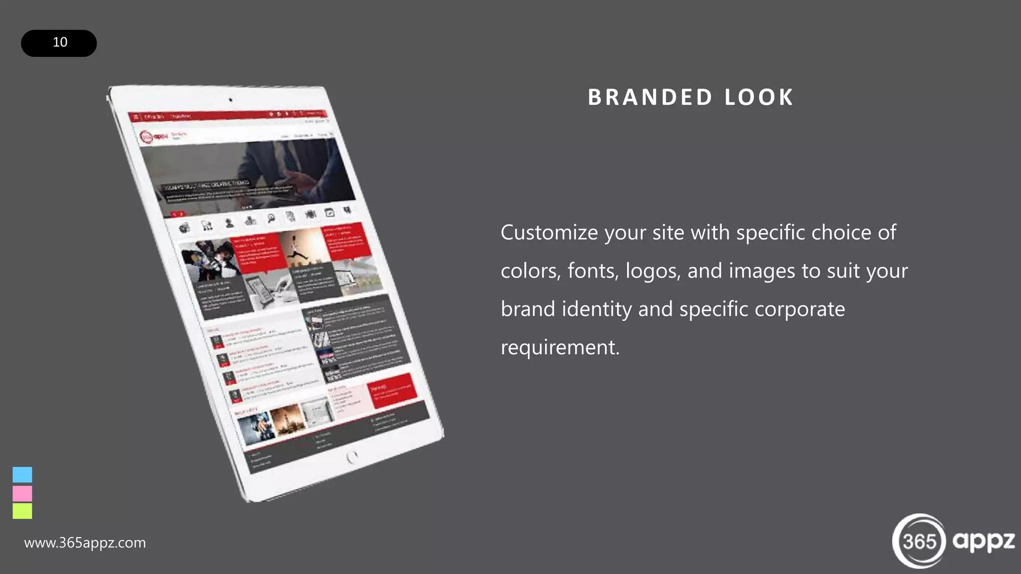 10
BRANDED LOOK
Customize your site with specific choice of
colors, fonts, logos, and images to suit your
brand identity and specific corporate
requirement.
www.365appz.com
 