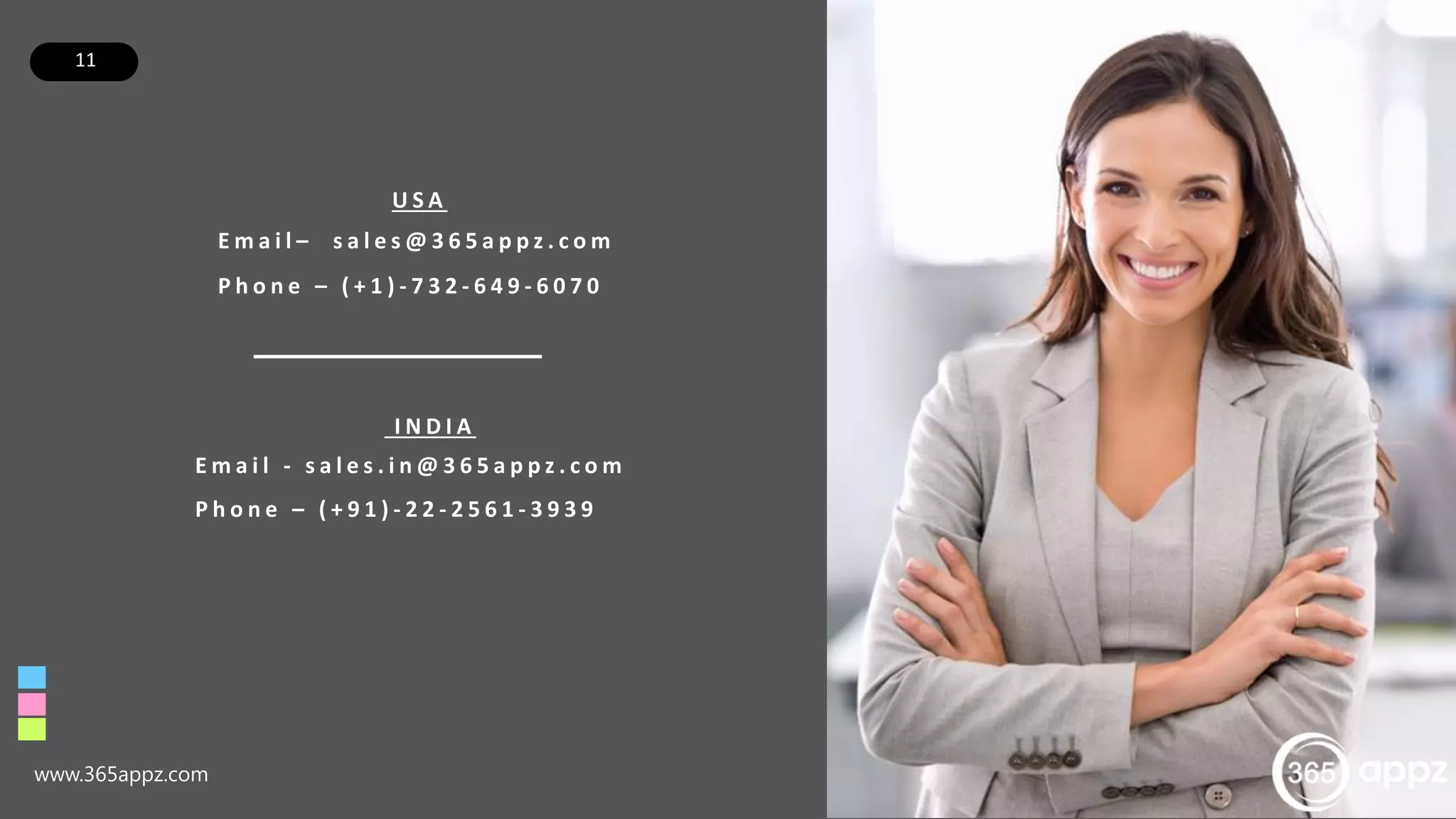 11
www.365appz.com
U S A
E m a i l – s a l e s @ 3 6 5 a p p z . c o m
P h o n e – ( + 1 ) - 7 3 2 - 6 4 9 - 6 0 7 0
I N D I A
E m a i l - s a l e s . i n @ 3 6 5 a p p z . c o m
P h o n e – ( + 9 1 ) - 2 2 - 2 5 6 1 - 3 9 3 9
 