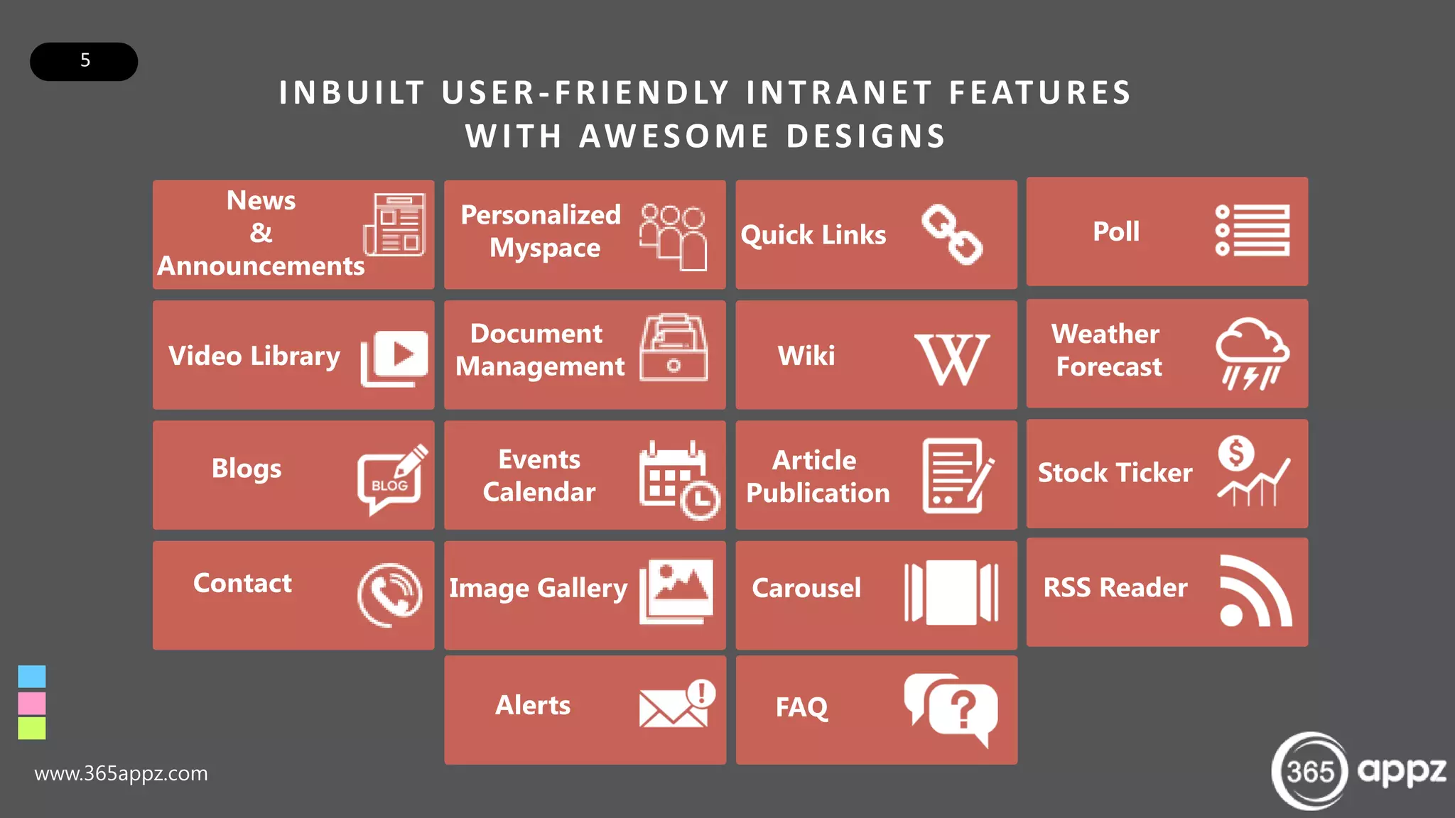 5
INBUILT USER-FRIENDLY INTRANET FEATURES
WITH AWESOME DESIGNS
www.365appz.com
News
&
Announcements
Video Library
Blogs
Contact
Personalized
Myspace
Document
Management
Events
Calendar
Image Gallery
Alerts
Quick Links
Wiki
Article
Publication
Carousel
FAQ
Poll
Weather
Forecast
Stock Ticker
RSS Reader
 