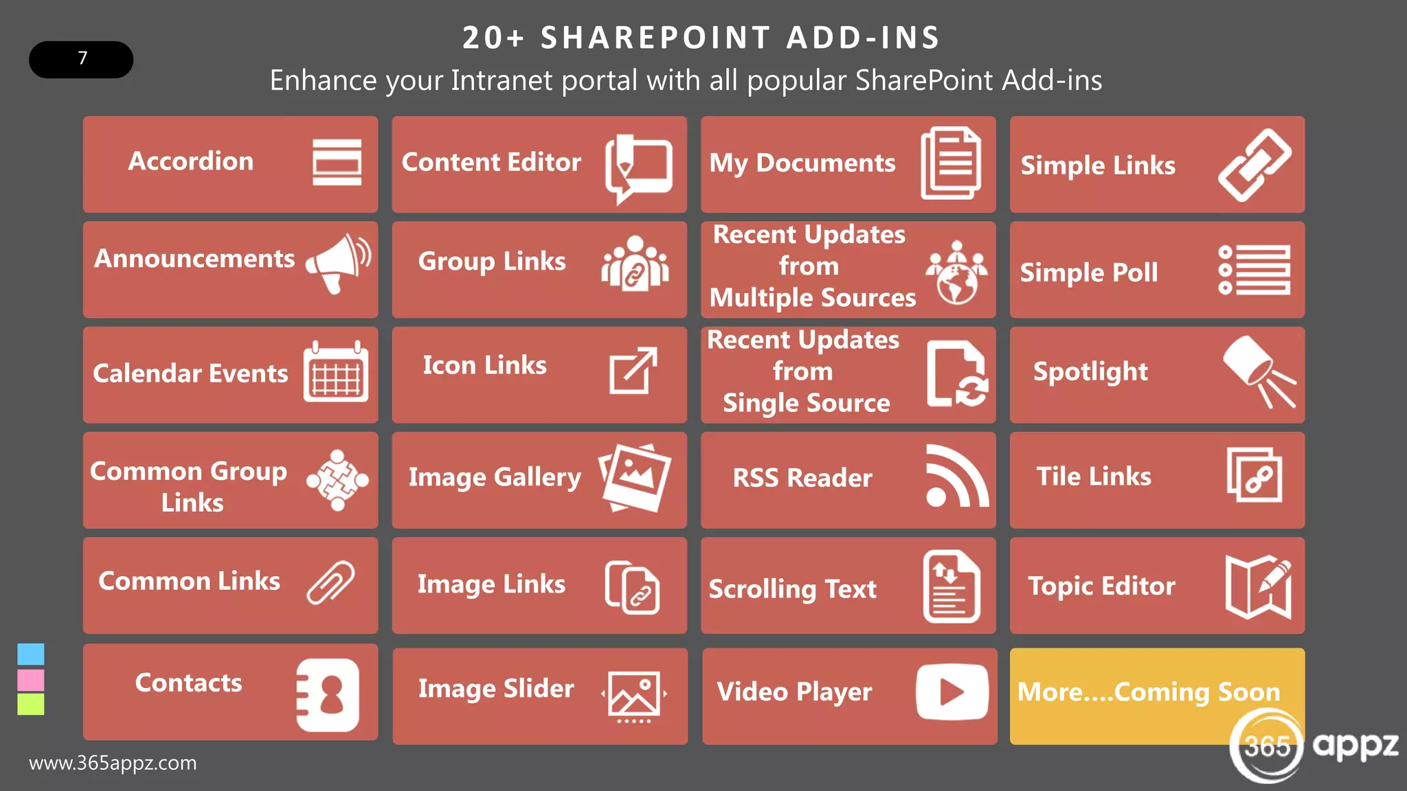 7
20+ SHAREPOINT ADD-INS
www.365appz.com
My Documents
Recent Updates
from
Multiple Sources
Recent Updates
from
Single Source
RSS Reader
Scrolling Text
Simple Links
Simple Poll
Spotlight
Tile Links
Topic Editor
Contacts Image Slider Video Player
Accordion
Announcements
Calendar Events
Common Group
Links
Common Links
Content Editor
Group Links
Icon Links
Image Gallery
Image Links
Enhance your Intranet portal with all popular SharePoint Add-ins
More….Coming Soon
 