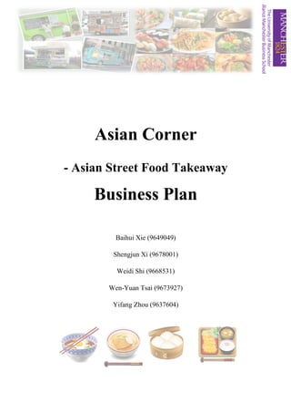 Asian Corner
- Asian Street Food Takeaway
Business Plan
Baihui Xie (9649049)
Shengjun Xi (9678001)
Weidi Shi (9668531)
Wen-Yuan Tsai (9673927)
Yifang Zhou (9637604)
 