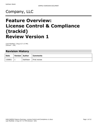 Kathleen Walsh
SAMPLE OVERVIEW DOCUMENT
KAW SAMPLE Feature Overview--License Control and Compliance v1.docx Page 1 of 12
Last Modified: 2-Aug-15 7:17 PM (Version: 164)
Company, LLC
Feature Overview:
License Control & Compliance
(trackid)
Review Version 1
(Last Modified: 2-Aug-15 7:17 PM)
(Version: 159)
Revision History
Date Version Author Comments
150801 1 Kathleen First review
 