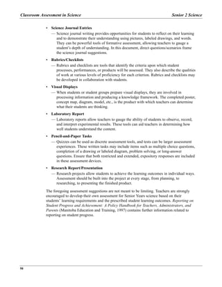 • Science Journal Entries
— Science journal writing provides opportunities for students to reflect on their learning
and to demonstrate their understanding using pictures, labeled drawings, and words.
They can be powerful tools of formative assessment, allowing teachers to gauge a
student’s depth of understanding. In this document, direct questions/scenarios frame
the science journal suggestions.
• Rubrics/Checklists
— Rubrics and checklists are tools that identify the criteria upon which student
processes, performances, or products will be assessed. They also describe the qualities
of work at various levels of proficiency for each criterion. Rubrics and checklists may
be developed in collaboration with students.
• Visual Displays
— When students or student groups prepare visual displays, they are involved in
processing information and producing a knowledge framework. The completed poster,
concept map, diagram, model, etc., is the product with which teachers can determine
what their students are thinking.
• Laboratory Report
— Laboratory reports allow teachers to gauge the ability of students to observe, record,
and interpret experimental results. These tools can aid teachers in determining how
well students understand the content.
• Pencil-and-Paper Tasks
— Quizzes can be used as discrete assessment tools, and tests can be larger assessment
experiences. These written tasks may include items such as multiple choice questions,
completion of a drawing or labeled diagram, problem solving, or long-answer
questions. Ensure that both restricted and extended, expository responses are included
in these assessment devices.
• Research Report/Presentation
— Research projects allow students to achieve the learning outcomes in individual ways.
Assessment should be built into the project at every stage, from planning, to
researching, to presenting the finished product.
The foregoing assessment suggestions are not meant to be limiting. Teachers are strongly
encouraged to develop their own assessment for Senior Years science based on their
students’ learning requirements and the prescribed student learning outcomes. Reporting on
Student Progress and Achievement: A Policy Handbook for Teachers, Administrators, and
Parents (Manitoba Education and Training, 1997) contains further information related to
reporting on student progress.
Classroom Assessment in Science Senior 2 Science
50
 