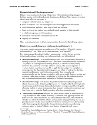 Classroom Assessment in Science Senior 2 Science
42
Characteristics of Effective Assessment*
Effective assessment assists learning. It helps focus effort on implementing strategies to
facilitate learning both inside and outside the classroom. In Senior Years science, as in other
subject areas, effective assessment is
• congruent with instruction, and integral to it
• based on authentic tasks and meaningful science-learning processes and contexts
• multi-dimensional, and uses a wide range of tools and methods
• based on criteria that students know and understand, appealing to their strengths
• a collaborative process involving students
• focused on what students have learned and can do
• ongoing and continuous
These seven characteristics of effective assessment are discussed in the following section.
Effective Assessment Is Congruent with Instruction and Integral to It
Assessment requires teachers to always be aware of the questions: “What do I want my
students to learn?” and “What can they do to show they have learned it?”
How teachers assess depends on what they are assessing—whether they are assessing
declarative knowledge, procedural knowledge, or attitudes and habits of mind.
• Declarative knowledge: Declarative knowledge is the most straightforward dimension of
learning to measure using traditional tools—if teachers wish to measure fact-based recall.
The purpose of fostering scientific literacy, however, is not met if students simply
memorize the declarative knowledge related to science; what is more important is
whether students understand and are able to apply this knowledge. For example, it is
more important that they understand the purposes and effects of biodiversity, that they
respond to and interpret what biodiversity means for them personally and
environmentally, and that they use terminology with ease to enrich their own writing, and
represent—rather than reproduce—a definition of biodiversity. The challenge teachers
face is to design tools that test the application of declarative knowledge.
• Procedural knowledge: Tools that are designed to test declarative knowledge cannot
effectively assess skills, strategies, and processes. For example, rather than trying to infer
student processes by looking at final products, teachers assess procedural knowledge by
observing students in action, by discussing their strategies with them in conferences and
interviews, and by gathering data from student reflections such as journals.
• Attitudes and habits of mind: Attitudes and habits of mind cannot be assessed directly.
They are implicit in what students do and say. Assessment tools typically describe the
behaviours that reflect the attitudes and habits of literate individuals. They identify the
attitudes and habits of mind that enhance science-related language learning and use, and
provide students with the means to reflect on their own internal processes. For example,
rather than assigning global marks for class participation, teachers assess learning
outcomes related to students’ effective contributions to large and small groups.
* Adapted from Manitoba Education and Training, Senior 1 English Language Arts: Manitoba
Curriculum Framework of Outcomes and Senior 1 Standards (Winnipeg, MB: Manitoba Education
and Training, 1996) 53.
 